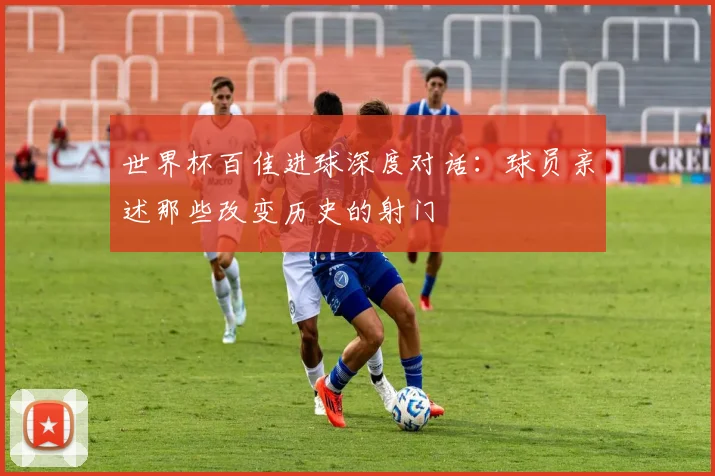 世界杯百佳进球深度对话：球员亲述那些改变历史的射门