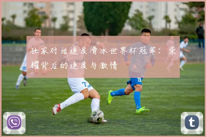 独家对话速度滑冰世界杯冠军：荣耀背后的速度与激情