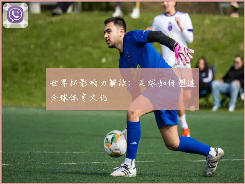 世界杯影响力解读：足球如何塑造全球体育文化