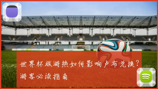 世界杯旅游热如何影响卢布兑换？游客必读指南