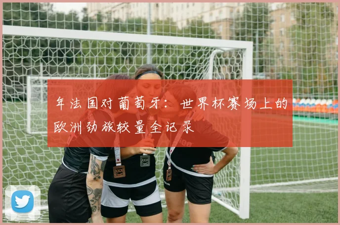 年法国对葡萄牙：世界杯赛场上的欧洲劲旅较量全记录